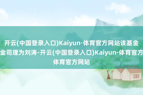 开云(中国登录入口)Kaiyun·体育官方网站该基金的基金司理为刘涛-开云(中国登录入口)Kaiyun·体育官方网站