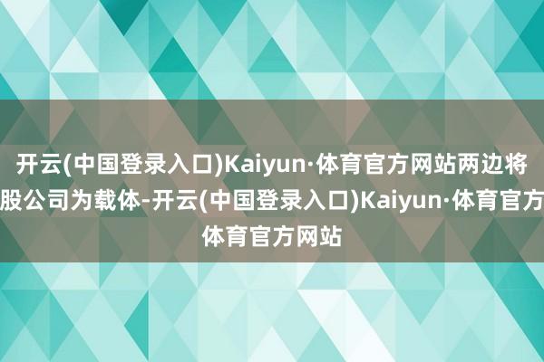 开云(中国登录入口)Kaiyun·体育官方网站两边将以合股公司为载体-开云(中国登录入口)Kaiyun·体育官方网站