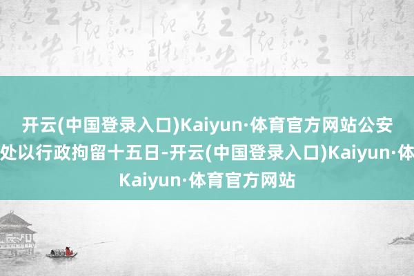 开云(中国登录入口)Kaiyun·体育官方网站公安机关对江某处以行政拘留十五日-开云(中国登录入口)Kaiyun·体育官方网站