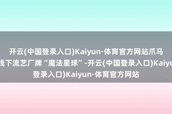 开云(中国登录入口)Kaiyun·体育官方网站爪马世界改进引进的线下流艺厂牌“魔法星球”-开云(中国登录入口)Kaiyun·体育官方网站