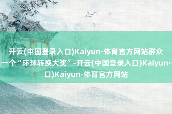 开云(中国登录入口)Kaiyun·体育官方网站群众评委再评比出一个“环球转换大奖”-开云(中国登录入口)Kaiyun·体育官方网站