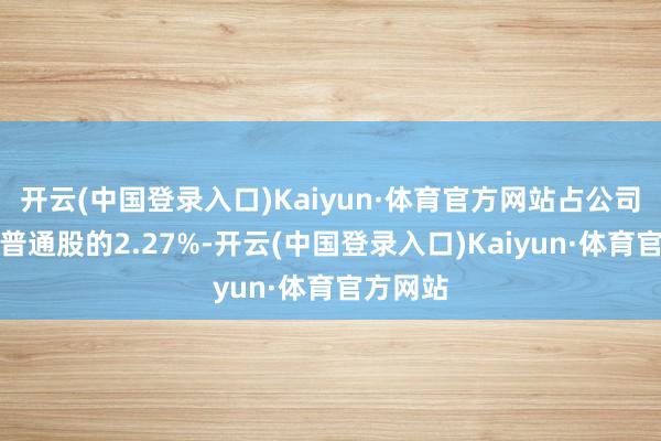 开云(中国登录入口)Kaiyun·体育官方网站占公司已刊行普通股的2.27%-开云(中国登录入口)Kaiyun·体育官方网站