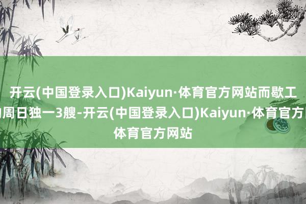 开云(中国登录入口)Kaiyun·体育官方网站而歇工前的周日独一3艘-开云(中国登录入口)Kaiyun·体育官方网站