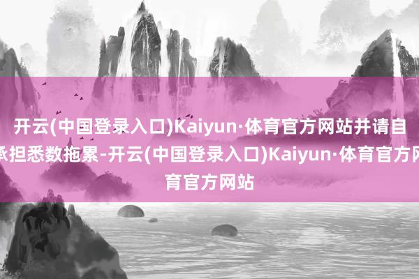 开云(中国登录入口)Kaiyun·体育官方网站并请自行承担悉数拖累-开云(中国登录入口)Kaiyun·体育官方网站