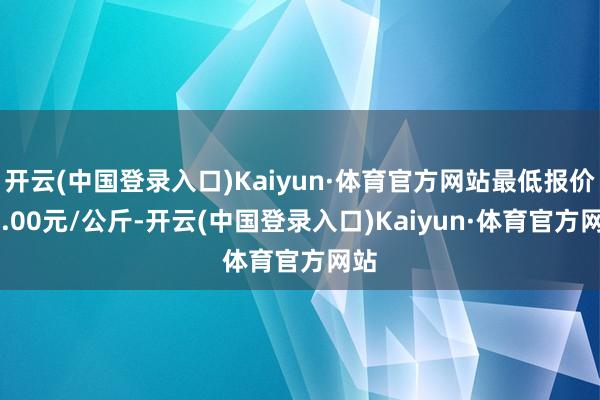 开云(中国登录入口)Kaiyun·体育官方网站最低报价34.00元/公斤-开云(中国登录入口)Kaiyun·体育官方网站