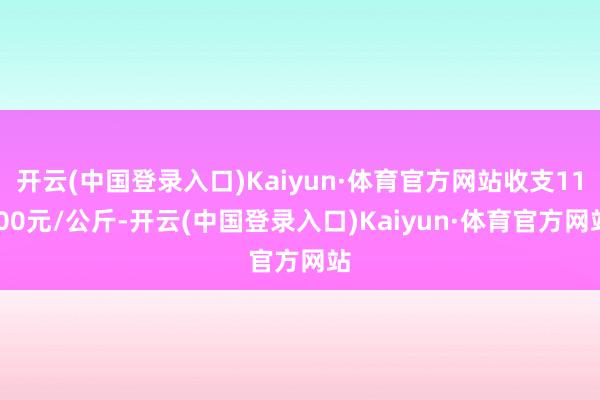 开云(中国登录入口)Kaiyun·体育官方网站收支11.00元/公斤-开云(中国登录入口)Kaiyun·体育官方网站