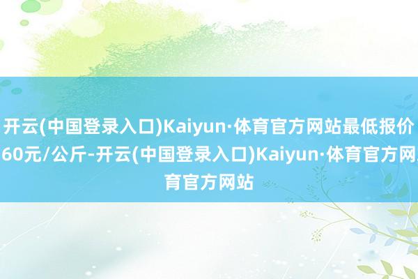 开云(中国登录入口)Kaiyun·体育官方网站最低报价3.60元/公斤-开云(中国登录入口)Kaiyun·体育官方网站