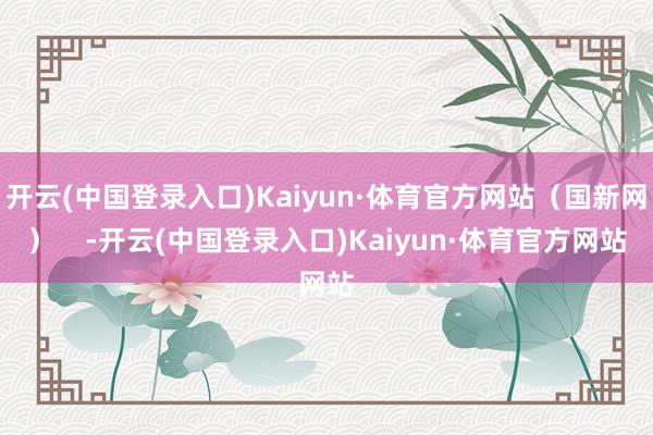 开云(中国登录入口)Kaiyun·体育官方网站（国新网）    -开云(中国登录入口)Kaiyun·体育官方网站