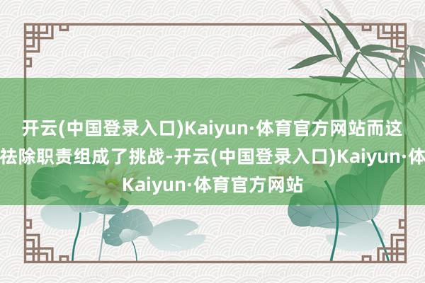 开云(中国登录入口)Kaiyun·体育官方网站而这也对他们的祛除职责组成了挑战-开云(中国登录入口)Kaiyun·体育官方网站