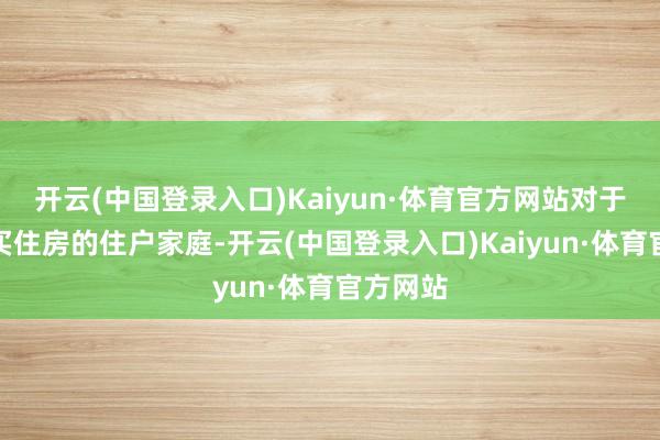 开云(中国登录入口)Kaiyun·体育官方网站对于贷款购买住房的住户家庭-开云(中国登录入口)Kaiyun·体育官方网站