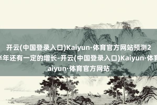 开云(中国登录入口)Kaiyun·体育官方网站预测2024年下半年还有一定的增长-开云(中国登录入口)Kaiyun·体育官方网站