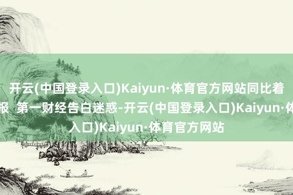 开云(中国登录入口)Kaiyun·体育官方网站同比着落28.9%举报  第一财经告白迷惑-开云(中国登录入口)Kaiyun·体育官方网站