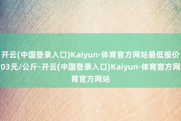 开云(中国登录入口)Kaiyun·体育官方网站最低报价6.03元/公斤-开云(中国登录入口)Kaiyun·体育官方网站