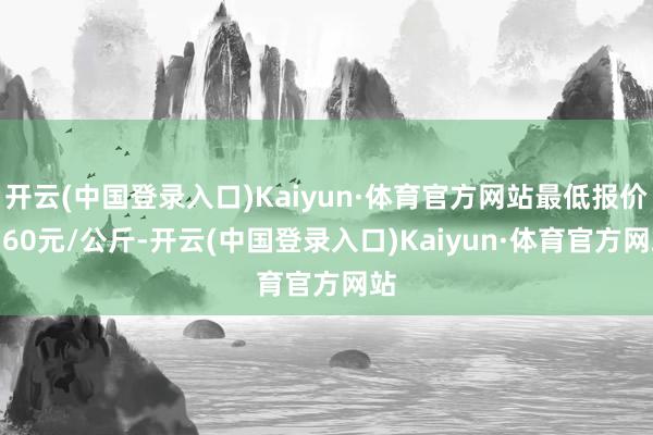 开云(中国登录入口)Kaiyun·体育官方网站最低报价1.60元/公斤-开云(中国登录入口)Kaiyun·体育官方网站