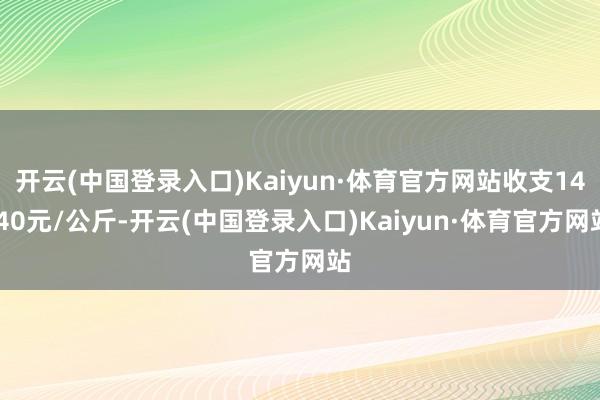 开云(中国登录入口)Kaiyun·体育官方网站收支14.40元/公斤-开云(中国登录入口)Kaiyun·体育官方网站