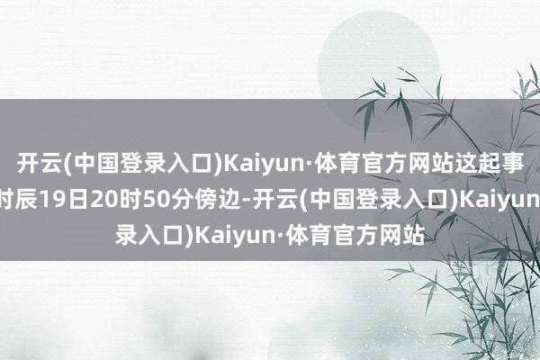 开云(中国登录入口)Kaiyun·体育官方网站这起事件发生在当地时辰19日20时50分傍边-开云(中国登录入口)Kaiyun·体育官方网站