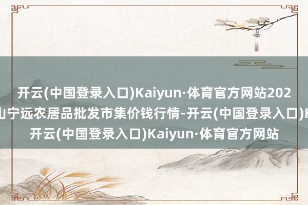 开云(中国登录入口)Kaiyun·体育官方网站2024年10月27日辽宁鞍山宁远农居品批发市集价钱行情-开云(中国登录入口)Kaiyun·体育官方网站