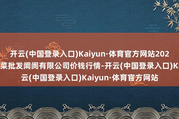 开云(中国登录入口)Kaiyun·体育官方网站2024年10月27日运城蔬菜批发阛阓有限公司价钱行情-开云(中国登录入口)Kaiyun·体育官方网站