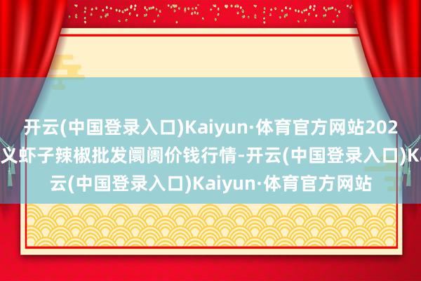 开云(中国登录入口)Kaiyun·体育官方网站2024年10月27日贵州遵义虾子辣椒批发阛阓价钱行情-开云(中国登录入口)Kaiyun·体育官方网站