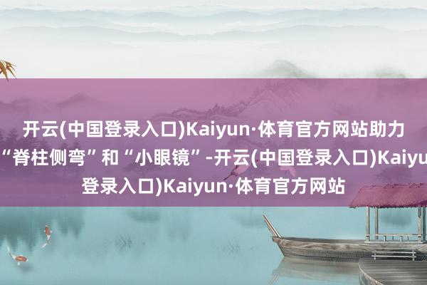 开云(中国登录入口)Kaiyun·体育官方网站助力在意和矫正学生“脊柱侧弯”和“小眼镜”-开云(中国登录入口)Kaiyun·体育官方网站