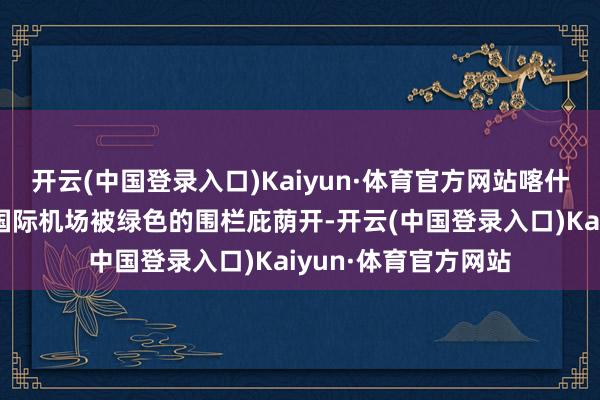 开云(中国登录入口)Kaiyun·体育官方网站喀什综保区和喀什徕宁国际机场被绿色的围栏庇荫开-开云(中国登录入口)Kaiyun·体育官方网站