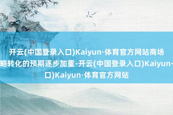 开云(中国登录入口)Kaiyun·体育官方网站商场对众人经济策略转化的预期逐步加重-开云(中国登录入口)Kaiyun·体育官方网站