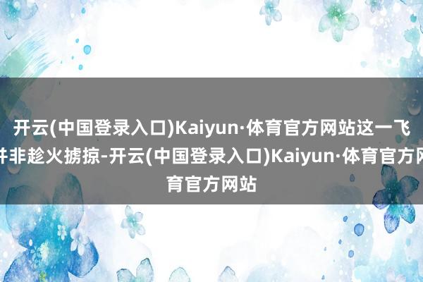 开云(中国登录入口)Kaiyun·体育官方网站这一飞腾并非趁火掳掠-开云(中国登录入口)Kaiyun·体育官方网站