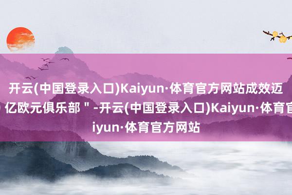 开云(中国登录入口)Kaiyun·体育官方网站成效迈入＂ 10 亿欧元俱乐部＂-开云(中国登录入口)Kaiyun·体育官方网站