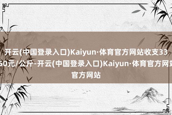 开云(中国登录入口)Kaiyun·体育官方网站收支33.50元/公斤-开云(中国登录入口)Kaiyun·体育官方网站